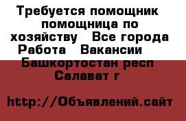 Требуется помощник, помощница по хозяйству - Все города Работа » Вакансии   . Башкортостан респ.,Салават г.